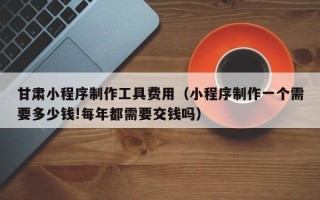 和田甘肃小程序制作工具费用（小程序制作一个需要多少钱!每年都需要交钱吗）