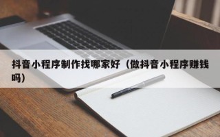 和田抖音小程序制作找哪家好（做抖音小程序赚钱吗）