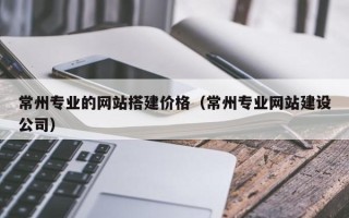 和田常州专业的网站搭建价格（常州专业网站建设公司）