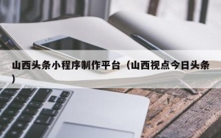 和田山西头条小程序制作平台（山西视点今日头条）